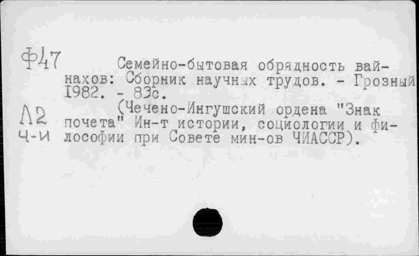 ﻿ла ч-и
Семейно-бытовая обрядность вайнахов: Сборник научных трудов. - Грозный
(Чечено-Ингушский ордена "Знак почета" Ин-т истории, социологии и философии при Совете мин-ов ЧИАССР).